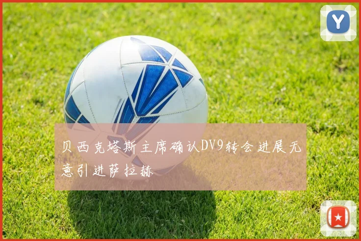 贝西克塔斯主席确认DV9转会进展无意引进萨拉赫
